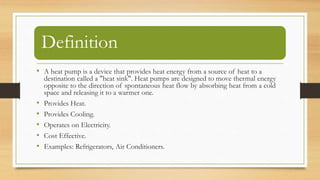 Definition
• A heat pump is a device that provides heat energy from a source of heat to a
destination called a "heat sink". Heat pumps are designed to move thermal energy
opposite to the direction of spontaneous heat flow by absorbing heat from a cold
space and releasing it to a warmer one.
• Provides Heat.
• Provides Cooling.
• Operates on Electricity.
• Cost Effective.
• Examples: Refrigerators, Air Conditioners.
 
