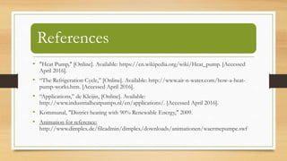 References
• "Heat Pump," [Online]. Available: https://en.wikipedia.org/wiki/Heat_pump. [Accessed
April 2016].
• “The Refrigeration Cycle,” [Online]. Available: http://www.air-n-water.com/how-a-heat-
pump-works.htm. [Accessed April 2016].
• “Applications,” de Kleijin, [Online]. Available:
http://www.industrialheatpumps.nl/en/applications/. [Accessed April 2016].
• Kommunal, "District heating with 90% Renewable Energy," 2009.
• Animation for reference:
http://www.dimplex.de/fileadmin/dimplex/downloads/animationen/waermepumpe.swf
 
