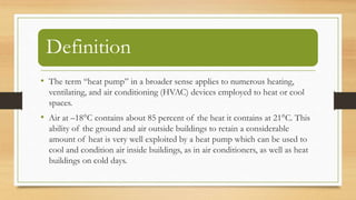 Definition
• The term “heat pump” in a broader sense applies to numerous heating,
ventilating, and air conditioning (HVAC) devices employed to heat or cool
spaces.
• Air at –18°C contains about 85 percent of the heat it contains at 21°C. This
ability of the ground and air outside buildings to retain a considerable
amount of heat is very well exploited by a heat pump which can be used to
cool and condition air inside buildings, as in air conditioners, as well as heat
buildings on cold days.
 