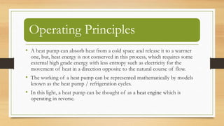 Operating Principles
• A heat pump can absorb heat from a cold space and release it to a warmer
one, but, heat energy is not conserved in this process, which requires some
external high grade energy with less entropy such as electricity for the
movement of heat in a direction opposite to the natural course of flow.
• The working of a heat pump can be represented mathematically by models
known as the heat pump / refrigeration cycles.
• In this light, a heat pump can be thought of as a heat engine which is
operating in reverse.
 