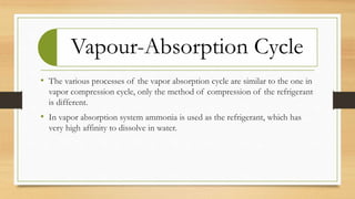 Vapour-Absorption Cycle
• The various processes of the vapor absorption cycle are similar to the one in
vapor compression cycle, only the method of compression of the refrigerant
is different.
• In vapor absorption system ammonia is used as the refrigerant, which has
very high affinity to dissolve in water.
 