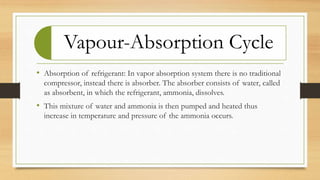 Vapour-Absorption Cycle
• Absorption of refrigerant: In vapor absorption system there is no traditional
compressor, instead there is absorber. The absorber consists of water, called
as absorbent, in which the refrigerant, ammonia, dissolves.
• This mixture of water and ammonia is then pumped and heated thus
increase in temperature and pressure of the ammonia occurs.
 