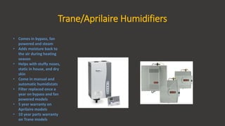 Trane/Aprilaire Humidifiers
• Comes in bypass, fan
powered and steam
• Adds moisture back to
the air during heating
season
• Helps with stuffy noses,
static in house, and dry
skin
• Come in manual and
automatic humidistats
• Filter replaced once a
year on bypass and fan
powered models
• 5 year warranty on
Aprilaire models
• 10 year parts warranty
on Trane models
 