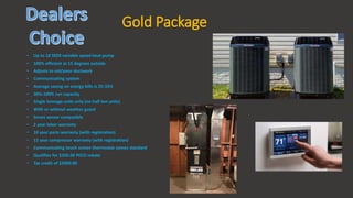 Gold Package
• Up to 18 SEER variable speed heat pump
• 100% efficient at 15 degrees outside
• Adjusts to old/poor ductwork
• Communicating system
• Average saving on energy bills is 25-35%
• 30%-100% run capacity
• Single tonnage units only (no half ton units)
• With or without weather guard
• Smart sensor compatible
• 2 year labor warranty
• 10 year parts warranty (with registration)
• 12 year compressor warranty (with registration)
• Communicating touch screen thermostat comes standard
• Qualifies for $350.00 PECO rebate
• Tax credit of $2000.00
 