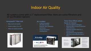 Indoor Air Quality
All systems come with a 1” replacement filter. Here are some filtration and
air purification options:
Honeywell 5” filter rack
• Filter last 8-12 months
• Comes in Merv 11 or 13
• Filters are easily accessible
Air scrubber
• In duct air purifier
• Kills 99% of mold,
bacteria, dust, pollutants
and viruses
• Leaves your home
smelling fresh
Trane Clean Effects whole
house air cleaner
• Removes 99.8% of allergens
• Removes 99% of Covid 19 particles
within 30 mins.
• Removes particles down to .1
micron in size
• Out performs heap style filters
• 100 times more effective than 1”
filters
 