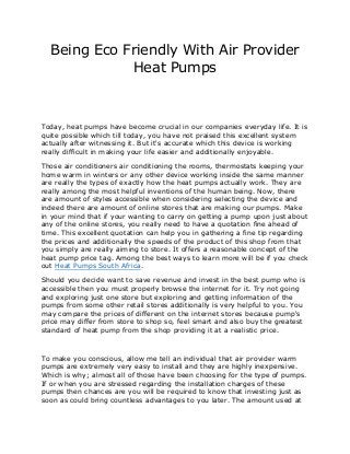 Being Eco Friendly With Air Provider
             Heat Pumps



Today, heat pumps have become crucial in our companies everyday life. It is
quite possible which till today, you have not praised this excellent system
actually after witnessing it. But it's accurate which this device is working
really difficult in making your life easier and additionally enjoyable.

Those air conditioners air conditioning the rooms, thermostats keeping your
home warm in winters or any other device working inside the same manner
are really the types of exactly how the heat pumps actually work. They are
really among the most helpful inventions of the human being. Now, there
are amount of styles accessible when considering selecting the device and
indeed there are amount of online stores that are making our pumps. Make
in your mind that if your wanting to carry on getting a pump upon just about
any of the online stores, you really need to have a quotation fine ahead of
time. This excellent quotation can help you in gathering a fine tip regarding
the prices and additionally the speeds of the product of this shop from that
you simply are really aiming to store. It offers a reasonable concept of the
heat pump price tag. Among the best ways to learn more will be if you check
out Heat Pumps South Africa.

Should you decide want to save revenue and invest in the best pump who is
accessible then you must properly browse the internet for it. Try not going
and exploring just one store but exploring and getting information of the
pumps from some other retail stores additionally is very helpful to you. You
may compare the prices of different on the internet stores because pump's
price may differ from store to shop so, feel smart and also buy the greatest
standard of heat pump from the shop providing it at a realistic price.



To make you conscious, allow me tell an individual that air provider warm
pumps are extremely very easy to install and they are highly inexpensive.
Which is why; almost all of those have been choosing for the type of pumps.
If or when you are stressed regarding the installation charges of these
pumps then chances are you will be required to know that investing just as
soon as could bring countless advantages to you later. The amount used at
 