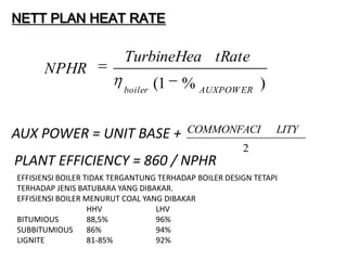 NETT PLAN HEAT RATE

                          TurbineHea tRate
      NPHR
                          boiler
                                   (1   % AUXPOW ER )


AUX POWER = UNIT BASE +                  COMMONFACI            LITY
                                                       2
PLANT EFFICIENCY = 860 / NPHR
EFFISIENSI BOILER TIDAK TERGANTUNG TERHADAP BOILER DESIGN TETAPI
TERHADAP JENIS BATUBARA YANG DIBAKAR.
EFFISIENSI BOILER MENURUT COAL YANG DIBAKAR
                   HHV            LHV
BITUMIOUS          88,5%          96%
SUBBITUMIOUS       86%            94%
LIGNITE            81-85%         92%
 