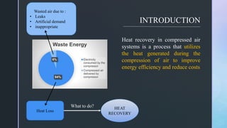 z
INTRODUCTION
94%
6%
Waste Energy
Electricity
consumed by the
compressor
Compressed air
delivered by
compressor
Heat Loss
Wasted air due to :
• Leaks
• Artificial demand
• inappropriate
Heat recovery in compressed air
systems is a process that utilizes
the heat generated during the
compression of air to improve
energy efficiency and reduce costs
What to do? HEAT
RECOVERY
 