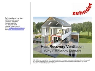 Zehnder America, Inc.
540 Portsmouth Avenue
Greenland, NH 03840
Tel: (603) 422-6700
Fax: (603) 422-9611
Toll-Free:1-888-778-6701
Email: info@zehnderamerica.com
Web: www.zehnderamerica.com

Heat Recovery Ventilation:
Why Efficiency Matters
©2013 Zehnder America, Inc. The material contained in this course was researched, assembled, and produced
by Zehnder America, Inc. and remains its property. Questions or concerns about the content of this course
should be directed to the program instructor.

 