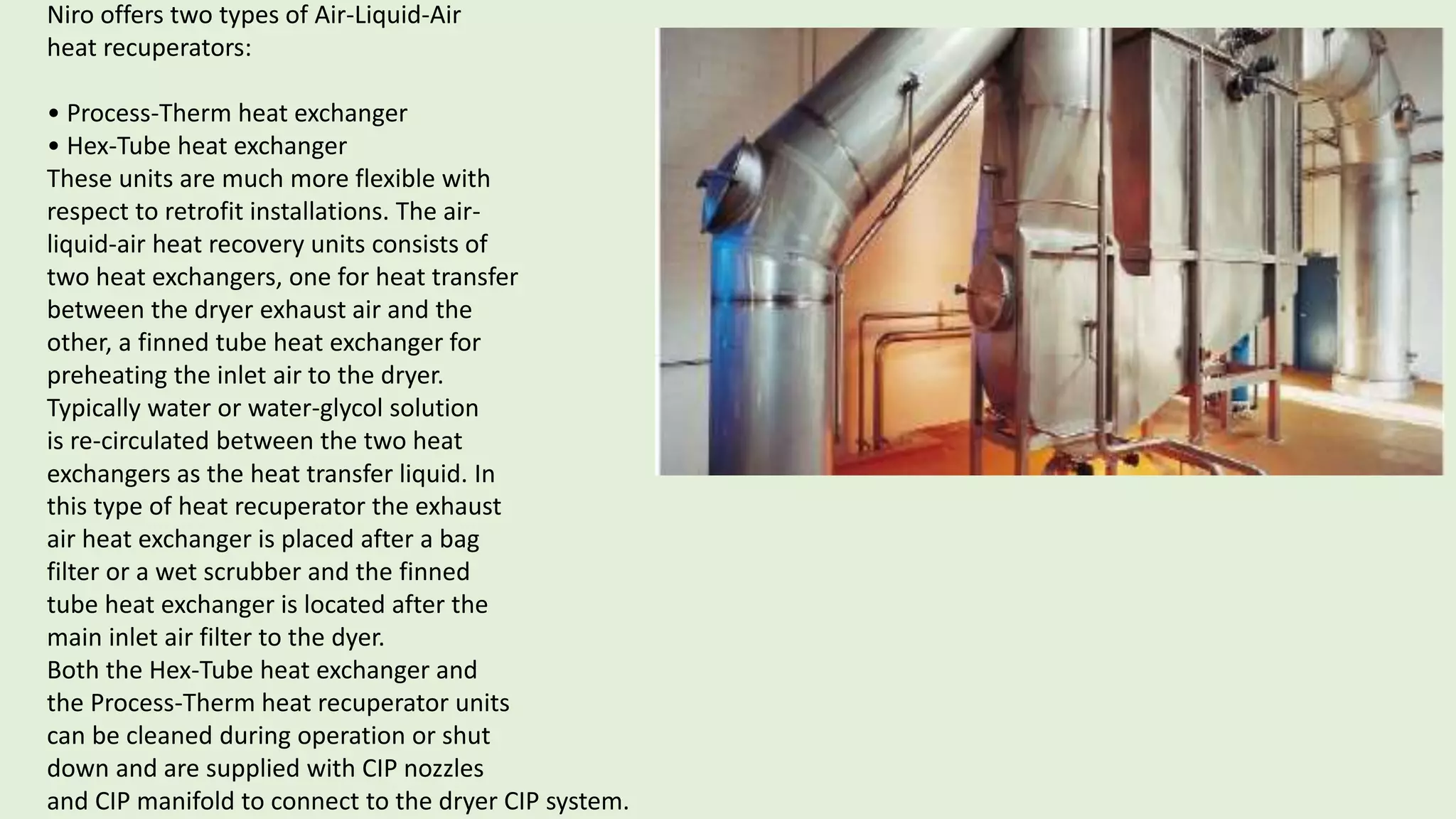 Niro offers two types of Air-Liquid-Air
heat recuperators:
• Process-Therm heat exchanger
• Hex-Tube heat exchanger
These units are much more flexible with
respect to retrofit installations. The air-
liquid-air heat recovery units consists of
two heat exchangers, one for heat transfer
between the dryer exhaust air and the
other, a finned tube heat exchanger for
preheating the inlet air to the dryer.
Typically water or water-glycol solution
is re-circulated between the two heat
exchangers as the heat transfer liquid. In
this type of heat recuperator the exhaust
air heat exchanger is placed after a bag
filter or a wet scrubber and the finned
tube heat exchanger is located after the
main inlet air filter to the dyer.
Both the Hex-Tube heat exchanger and
the Process-Therm heat recuperator units
can be cleaned during operation or shut
down and are supplied with CIP nozzles
and CIP manifold to connect to the dryer CIP system.
 