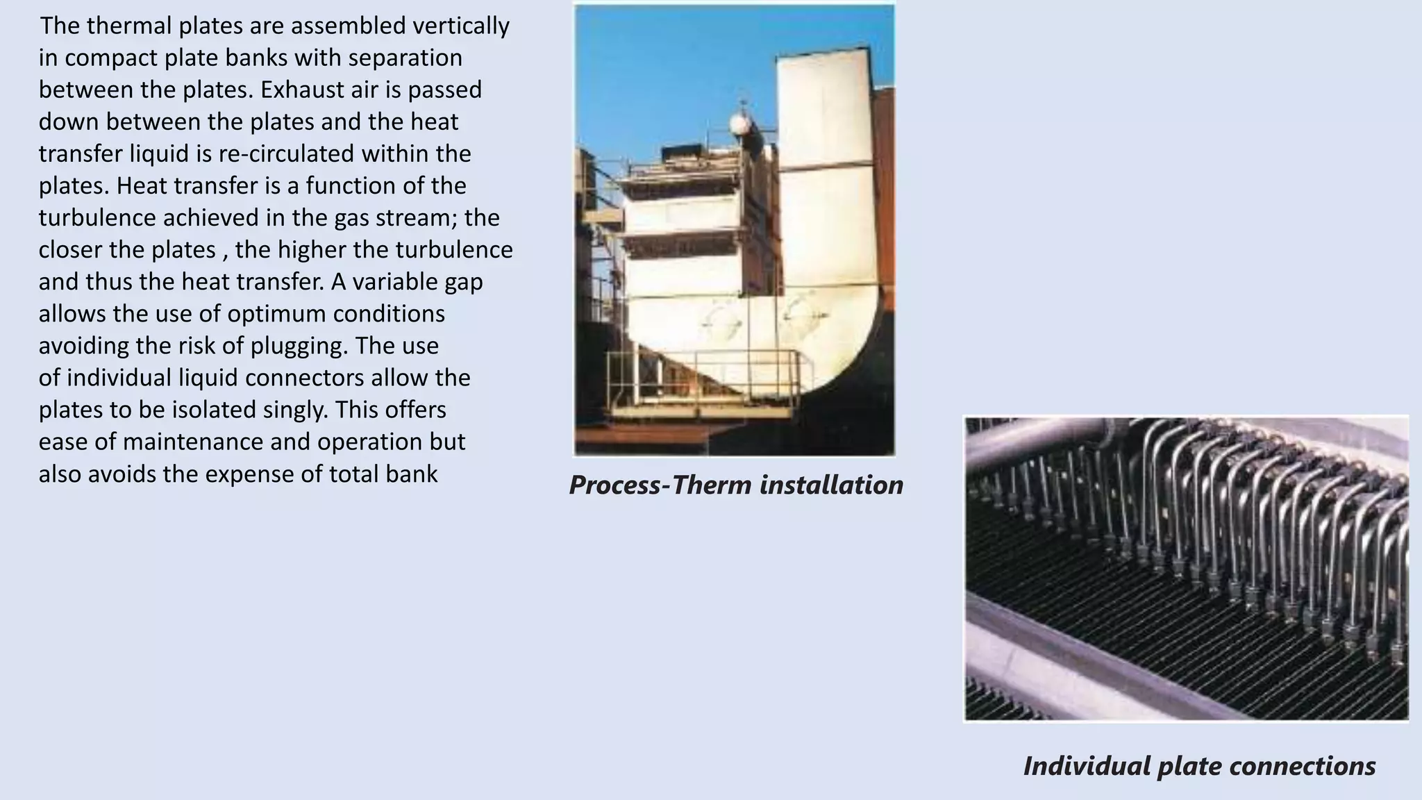 The thermal plates are assembled vertically
in compact plate banks with separation
between the plates. Exhaust air is passed
down between the plates and the heat
transfer liquid is re-circulated within the
plates. Heat transfer is a function of the
turbulence achieved in the gas stream; the
closer the plates , the higher the turbulence
and thus the heat transfer. A variable gap
allows the use of optimum conditions
avoiding the risk of plugging. The use
of individual liquid connectors allow the
plates to be isolated singly. This offers
ease of maintenance and operation but
also avoids the expense of total bank Process-Therm installation
Individual plate connections
 