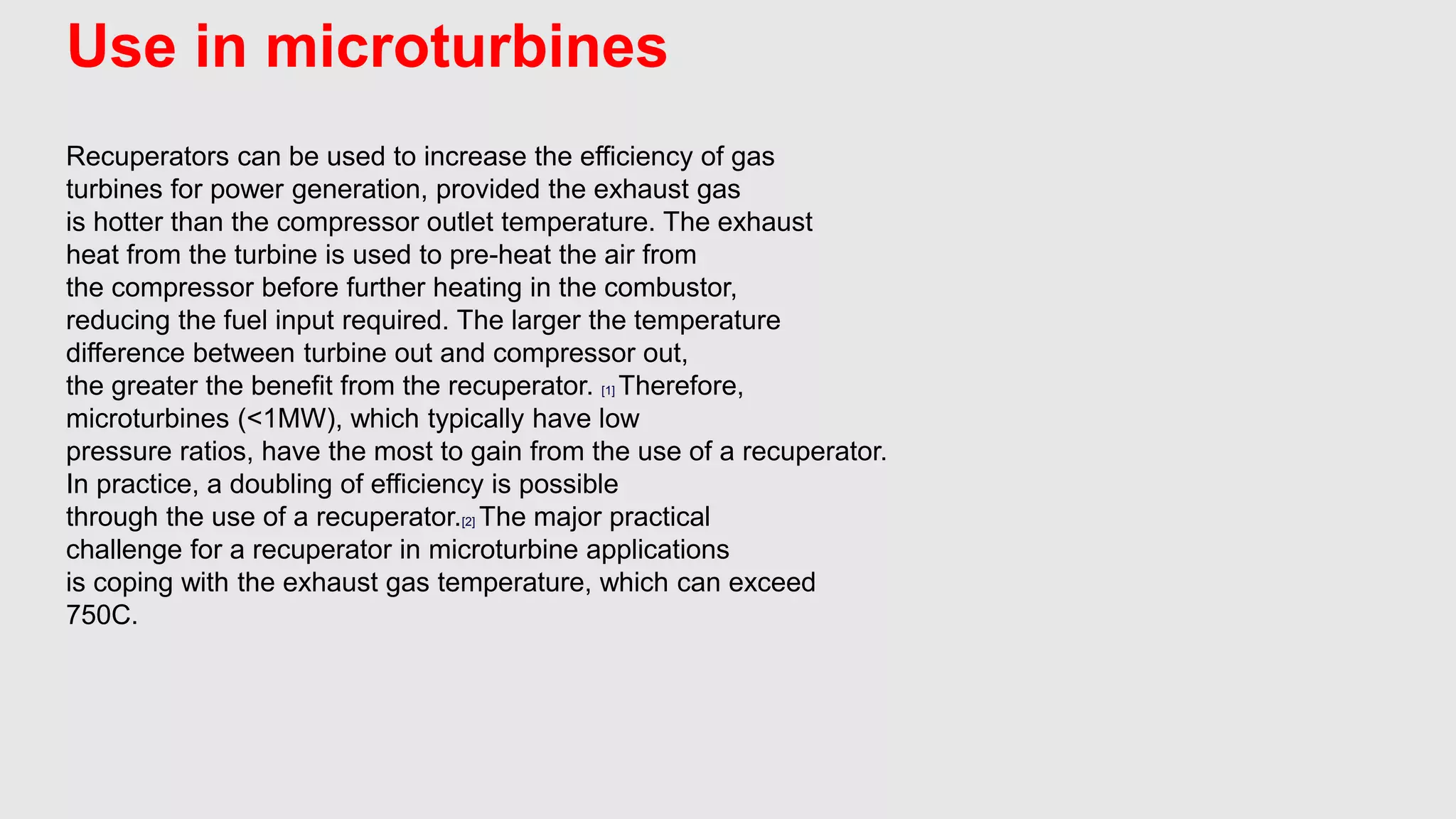 Use in microturbines
Recuperators can be used to increase the efficiency of gas
turbines for power generation, provided the exhaust gas
is hotter than the compressor outlet temperature. The exhaust
heat from the turbine is used to pre-heat the air from
the compressor before further heating in the combustor,
reducing the fuel input required. The larger the temperature
difference between turbine out and compressor out,
the greater the benefit from the recuperator. [1] Therefore,
microturbines (<1MW), which typically have low
pressure ratios, have the most to gain from the use of a recuperator.
In practice, a doubling of efficiency is possible
through the use of a recuperator.[2] The major practical
challenge for a recuperator in microturbine applications
is coping with the exhaust gas temperature, which can exceed
750C.
 