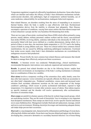Temperature regulation is negatively affected by hypothalamic dysfunction. Some other factors
which can interfere and reduce the efficacy of body’s heat elimination mechanisms include:
cardiovascular disorders, skin pathologies, high air temperatures/ ambient humidity, use of
some medicines, reduced ability for acclimatization, inadequate behavioral responses.
Heat related illnesses, are disorders resulting from the stress of responding to an excessive
thermal burden, where the body is unable to cope effectively with heat. Dysfunctional
thermoregulation derives from the inability to eliminate heat adequately. Heat illnesses
encompass a spectrum of conditions, varying form minor entities like heat edema/cramps/rash
to heat exhaustion/ syncope and the very hazardous life-threatening heat stroke.
There are two types of heat stroke: exertional heat illness (EHS) which affects primarily young
persons, mainly athletes, military personnel, outdoor workers and the classic, non-exertional
heat stroke (NEHS), involving elderly, sedentary individuals or the chronically ill. EHS is not
necessarily linked with heat waves (defined as a weather phenomenon, during which, for a
period of three or more days, the maximum shade temperature is ≥32.2°C) and is the leading
causes of death in young athletes each year. These two clinical entities have common clinical
manifestations, but are caused by differing underlying pathological mechanisms. Exertional
heat stroke occurs mainly when body’s heat elimination mechanisms are overwhelmed by
endogenous excessive heat production.
Objective. Present briefly the most common heat related illnesses and measures that should
be taken to manage them effectively and prevent future occurrences.
Methods. A literature review was conducted. Pathophysiology, clinical manifestations,
recommended therapeutic interventions were analyzed, organized and summarized below.
Results. In general, heat related disorders are due to the following factors: surplus heat
exposure from environment; an incompetence of the body’s cooling mechanisms to eliminate
heat or a combination of these two variables.
Heat edema involves a temporary swelling of the extremities (feet, ankle, hands), some few
days after heat exposure. Lower extremities are typically affected, but fluid can accumulate in
any other body’s dependent area. Peripheral vasodilation, venous stasis and increased water
retention from secondary aldosterone secretion are the main components of this benign
condition’s pathology, which occurs in poorly acclimatized individuals, exposed to high
temperatures. It is important to exclude other systemic causes of edema. Heat edema requires
no specific treatment and the disorder will resolve spontaneously after acclimatization.
Elevation of extremities helps.
Heat cramps are painful involuntary spasms of the heavily worked, large muscle groups, which
are used during exertion. They are the result of electrolytes’ loss in sweating (a very important
heat dissipation mechanism). Heat cramps are short lived, involve specific muscles and almost
never cause rhabdomyolisis. Management includes fluid and salt replacement, massage, stretch
and rest in cool environment. Drinking electrolyte beverages and maintaining adequate dietary
salt intake helps prevent their occurrence.
Heat rash is a maculopapular rash, characterized by inflammation and blockage of sweat ducts,
affecting both children and adults. Sweat ducts may become dilated and rupture into the dermis,
developing thus, consecutive dermatitis or a secondary bacterial infection. Use of loose-fitting
 