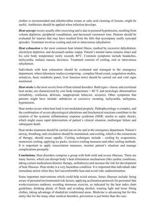 clothes is recommended and chlorhexidine cream or salic acid cleaning of lesions, might be
useful. Antibiotics should be applied when infection develops.
Heat syncope occurs usually after exercising and is due to postural hypotension, resulting from
volume depletion, peripheral vasodilation, and decreased vasomotor tone. Patients should be
evaluated for injuries that may have resulted from the falls that accompany usully syncopal
episodes. Treatment involves cooling and oral or intravenous rehydration.
Heat exhaustion is the most common heat related illness, marked by excessive dehydration,
electrolyte depletion, and decreased cardiac output. Patient’s mental status remains intact and
his core body temperature rarely exceeds 40°C. Common symptoms include headaches,
tachycardia, malaise nausea, dizziness. Treatment consists of cooling, oral or intravenous
rehydration.
Individuals with heat exhaustion should be evaluated and managed in the emergency
department, where laboratory studies (comprising - complete blood count, coagulation studies,
urinalysis, basic metabolic panel, liver function tests) should be carried out and vital signs
monitored.
Heat stroke is the most severe form of heat related disorders. Both types - classic and exertional
heat stroke, are characterized by core body temperature > 40 °C and neurologic abnormalities
(irritability, confusion, delirium, inappropriate behavior, seizures). Other symptoms that
patients might have include: anhidrosis or excessive sweating, tachycardia, tachypnea,
hypotension.
Heat stroke occurs when heat load is not modulated properly. Pathophysiology is complex, and
the combination of severe physiological alterations and biochemical reactions contribute to the
creation of the systemic inflammatory response syndrome (SISR; similar to septic shock),
which might cause rapid deterioration of patient’s clinical situation, multiorgan failure and
subsequent death.
Heat stroke treatment should be carried out on site and in the emergency department. Patient’s
airway, breathing, and circulation should be maintained, and cooling, which is the cornerstone
of therapy, should ensue rapidly. Cooling techniques include - cooling by evaporation,
immersion cooling, applying ice packs, invasive cooling measures and other cooling methods.
It is important to apply resuscitation measures, monitor patient’s situation and manage
complications promptly.
Conclusions. Heat disorders comprise a group with both mild and severe illnesses. There are
many factors, which can disrupt body’s heat elimination mechanisms (like cardiac conditions,
taking certain medications/diuretic therapy, anihidrosis) and increase the risk for development
of heat illnesses. Heat stroke is a very hazardous condition. It is important that individuals take
immediate action when they feel uncomfortable heat and avoid risks underestimation.
Some important interventions which could help avoid serious, future illnesses include: being
aware of personal/environmental risk factors, applying acclimation protocols for personnel that
works/exercises outdoors, avoiding strenuous exercise, as indicated by the heat index chart
guidelines, drinking plenty of fluids and avoiding alcohol, wearing light and loose fitting
clothes, taking advantage of shaded/air conditioned areas. Medicine is advancing but for this
entity like for the many other medical disorders, prevention is just better than the cure.
 