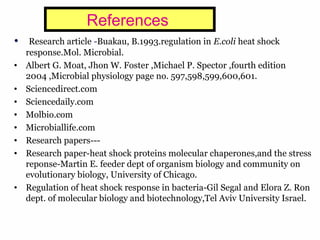 24
References
• Research article -Buakau, B.1993.regulation in E.coli heat shock
response.Mol. Microbial.
• Albert G. Moat, Jhon W. Foster ,Michael P. Spector ,fourth edition
2004 ,Microbial physiology page no. 597,598,599,600,601.
• Sciencedirect.com
• Sciencedaily.com
• Molbio.com
• Microbiallife.com
• Research papers---
• Research paper-heat shock proteins molecular chaperones,and the stress
reponse-Martin E. feeder dept of organism biology and community on
evolutionary biology, University of Chicago.
• Regulation of heat shock response in bacteria-Gil Segal and Elora Z. Ron
dept. of molecular biology and biotechnology,Tel Aviv University Israel.
 