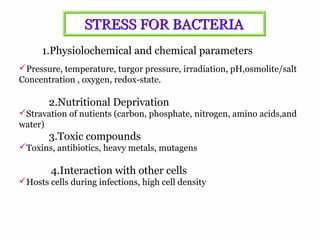 4
1.Physiolochemical and chemical parameters
Pressure, temperature, turgor pressure, irradiation, pH,osmolite/salt
Concentration , oxygen, redox-state.
2.Nutritional Deprivation
Stravation of nutients (carbon, phosphate, nitrogen, amino acids,and
water)
3.Toxic compounds
Toxins, antibiotics, heavy metals, mutagens
4.Interaction with other cells
Hosts cells during infections, high cell density
STRESS FOR BACTERIASTRESS FOR BACTERIA
 