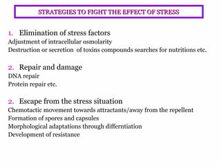 5
STRATEGIES TO FIGHT THE EFFECT OF STRESSSTRATEGIES TO FIGHT THE EFFECT OF STRESS
1. Elimination of stress factors
Adjustment of intracellular osmolarity
Destruction or secretion of toxins compounds searches for nutritions etc.
2. Repair and damage
DNA repair
Protein repair etc.
2. Escape from the stress situation
Chemotactic movement towards attractants/away from the repellent
Formation of spores and capsules
Morphological adaptations through differntiation
Development of resistance
 
