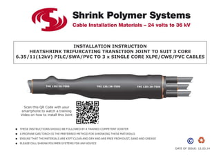 DATE OF ISSUE: 12.03.14
INSTALLATION INSTRUCTION
HEATSHRINK TRIFURCATING TRANSITION JOINT TO SUIT 3 CORE
6.35/11(12kV) PILC/SWA/PVC TO 3 x SINGLE CORE XLPE/CWS/PVC CABLES
TMI 130/36-7506 TMI 130/36-7506 TMI 130/36-7506
 THESE INSTRUCTIONS SHOULD BE FOLLOWED BY A TRAINED COMPETENT JOINTER
 A PROPANE GAS TORCH IS THE PREFERRED METHOD FOR SHRINKING THESE MATERIALS
 ENSURE THAT THE MATERIALS ARE KEPT CLEAN AND DRY AND ARE FREE FROM DUST, SAND AND GREASE
 PLEASE CALL SHRINK POLYMER SYSTEMS FOR ANY ADVICE
Scan this QR Code with your
smartphone to watch a training
Video on how to install this Joint
 