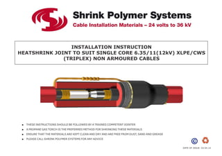 INSTALLATION INSTRUCTION
HEATSHRINK JOINT TO SUIT SINGLE CORE 6.35/11(12kV) XLPE/CWS
(TRIPLEX) NON ARMOURED CABLES
 THESE INSTRUCTIONS SHOULD BE FOLLOWED BY A TRAINED COMPETENT JOINTER
 A PROPANE GAS TORCH IS THE PREFERRED METHOD FOR SHRINKING THESE MATERIALS
 ENSURE THAT THE MATERIALS ARE KEPT CLEAN AND DRY AND ARE FREE FROM DUST, SAND AND GREASE
 PLEASE CALL SHRINK POLYMER SYSTEMS FOR ANY ADVICE
DATE OF ISSUE: 03.04.14
 
