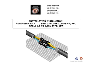 Bristol Head Office
Tel: 0117 977 4647
Fax: 0117 977 5582
Northern Office
Tel: 0191 490 1547
Fax: 0191 477 5371

INSTALLATION INSTRUCTION
HEASHRINK JOINT TO SUIT 3-4 CORE XLPE/SWA/PVC
CABLE 0.6 TO 3.6kV TYPE: SPA

DATE OF ISSUE:- 29.10.08

 