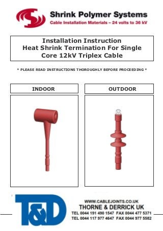 Installation Instruction
Heat Shrink Termination For Single
Core 12kV Triplex Cable
* PLEASE READ INSTRUCTIONS THOROUGHLY BEFORE PROCEEDING *
INDOOR OUTDOOR
ISSUE DATE: 06.06.14
UNITS E3 CROWN WAY CROWN PARK INDUSTRIAL ESTATE RUSHDEN NORTHANTS NN10 6FD
TEL: +44(0) 1933 356758 FAX: +44(0) 1933 413821 E-MAIL:info@shrinkpolymersystems.co.uk
WEB: www.shrinkpolymersystems.co.uk
Use free software on your smart phone to scan the
QR code below to watch an installation video on
single core xlpe medium voltage terminations
 