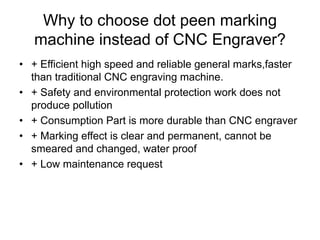 Why to choose dot peen marking
machine instead of CNC Engraver?
• + Efficient high speed and reliable general marks,faster
than traditional CNC engraving machine.
• + Safety and environmental protection work does not
produce pollution
• + Consumption Part is more durable than CNC engraver
• + Marking effect is clear and permanent, cannot be
smeared and changed, water proof
• + Low maintenance request
 