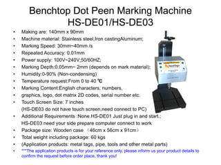 Benchtop Dot Peen Marking Machine
HS-DE01/HS-DE03
• Making are: 140mm x 90mm
• Machine material: Stainless steel,Iron castingAluminum;
• Marking Speed: 30mm~40mm /s
• Repeated Accuracy: 0.01mm
• Power supply: 100V~240V;50/60HZ;
• Marking Depth:0.05mm~ 2mm (depends on mark material);
• Humidity:0-90% (Non-condensing)
• Temperature request:From 0 to 40 ℃
• Marking Content:English characters, numbers,
• graphics, logo, dot matrix 2D codes, serial number etc.
• Touch Screen Size: 7 inches
(HS-DE03 do not have touch screen,need connect to PC)
• Additional Requirements :None.HS-DE01 Just plug in and start.;
HS-DE03 need your side prepare computer connect to work
• Package size: Wooden case （46cm x 56cm x 91cm）
• Total weight including package: 60 kgs
• (Application products: metal tags, pipe, tools and other metal parts)
• ***The application products is for your reference only, please inform us your product details to
confirm the request before order place, thank you!
 