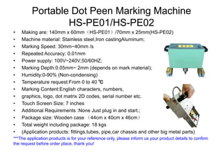 Portable Dot Peen Marking Machine
HS-PE01/HS-PE02
• Making are: 140mm x 60mm（HS-PE01）/70mm x 25mm(HS-PE02)
• Machine material: Stainless steel,Iron castingAluminum;
• Marking Speed: 30mm~40mm /s
• Repeated Accuracy: 0.01mm
• Power supply: 100V~240V;50/60HZ;
• Marking Depth:0.05mm~ 2mm (depends on mark material);
• Humidity:0-90% (Non-condensing)
• Temperature request:From 0 to 40 ℃
• Marking Content:English characters, numbers,
• graphics, logo, dot matrix 2D codes, serial number etc.
• Touch Screen Size: 7 inches
• Additional Requirements :None Just plug in and start.;
• Package size: Wooden case （44cm x 40cm x 46cm）
• Total weight including package: 18 kgs
• (Application products: fittings,tubes, pipe,car chassis and other big metal parts)
***The application products is for your reference only, please inform us your product details to confirm
the request before order place, thank you!
 