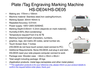 Plate /Tag Engraving Marking Machine
HS-DE04/HS-DE05
• Making are: 170mm x 100mm
• Machine material: Stainless steel,Iron castingAluminum;
• Marking Speed: 30mm~40mm /s
• Repeated Accuracy: 0.01mm
• Power supply: 100V~240V;50/60HZ;
• Marking Depth:0.05mm~ 0.3mm (depends on mark material);
• Humidity:0-90% (Non-condensing)
• Temperature request:From 0 to 40 ℃
• Marking Content:English characters, numbers,
• graphics, logo, dot matrix 2D codes, serial number etc.
• Touch Screen Size: 7 inches
(HS-DE05 do not have touch screen,need connect to PC)
• Additional Requirements :None.HS-DE04 Just plug in and start.;
HS-DE05 need your side prepare computer connect to work
• Package size: Wooden case （44cm x 30cm x 46cm）
• Total weight including package: 20 kgs
• (Application products: metal tags,nameplates and other metal plates)
• ***The application products is for your reference only, please inform us your product details to
confirm the request before order place, thank you!
 