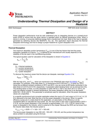 -J A
JA
D
T T
θ =
P
-JMAX A
DMAX
JA
T T
P =
θ
Application Report
SLVA462–May 2011
Understanding Thermal Dissipation and Design of a
Heatsink
Nikhil Seshasayee ...................................................................................... PMP DCS dc/dc Controllers
ABSTRACT
Power dissipation performance must be well understood prior to integrating devices on a printed-circuit
board (PCB) to ensure that any given device is operated within its defined temperature limits. When a
device is running, it consumes electrical energy that is transformed into heat. Most of the heat is typically
generated by switching devices like MOSFETs, ICs, etc. This application report discusses the thermal
dissipation terminology and how to design a proper heatsink for a given dissipation limit.
Thermal Dissipation
The maximum allowable junction temperature (TJMAX) is one of the key factors that limit the power
dissipation capability of a device. TJMAX is defined by the manufacturer and usually depends on the
reliability of the die used in the manufacturing process.
The typical equation used for calculation of the dissipation is shown in Equation 2:
(1)
Where:
θJA = thermal resistance
TJ = junction temperature
TA = ambient temperature
PD = power dissipation
To discover the maximum power that the device can dissipate, rearrange Equation 2 to:
(2)
With the help of θJA and TJMAX, which are mentioned in the TPS54325 data sheet (SLVS932), PDMAX is
calculated. For example, in the data sheet, θJA is mentioned at 44.5°C/W and TJMAX is given as 125°C.
Using this at different ambient conditions of 25°C and 85°C, one can arrive at the values mentioned in the
data sheet of 2.25 W and 0.9 W, respectively. A parameter called derating factor can be derived from this.
The derating factor is linear, so if the dissipation is 2250 mW for a 100°C rise (from 25°C to 125°C), for
each one degree increase in ambient temperature, the power dissipation rating has to be decreased
2250/100 = 22.50 mW/°C. This parameter is sometimes used for calculation, when the power dissipation
values are unspecified.
In a specific synchronous buck converter application where the input is 5 V and output is 2.5 V at 1 A, 2.5
W is delivered to the load. Note that this is not the power dissipated in the device. When no specific
efficiency curves are in a data sheet for the application, an assumption of the efficiency is to be
considered (90%) to calculate the input power. So, the input power in this case is approximately 2.5/0.9 =
2.75 W, and the power dissipation in the converter is approximately 2.75 – 2.5 = 0.25 W. Some of this
power is dissipated in the inductor, which is external to the chipset. Because the DCR can be known from
the inductor data sheet, the inductor power is:
Pinductor = Iout2 × DCR = 12
× 100 × 10-3
= 100 mW.
The device power dissipation is now 250 mW - 100 mW = 150 mW, and the junction temperature rise
above ambient is calculated using the formula:
1SLVA462–May 2011 Understanding Thermal Dissipation and Design of a Heatsink
Submit Documentation Feedback
Copyright © 2011, Texas Instruments Incorporated
 