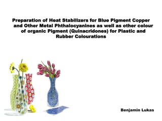 Preparation of Heat Stabilizers for Blue Pigment Copper
and Other Metal Phthalocyanines as well as other colour
of organic Pigment (Quinacridones) for Plastic and
Rubber Colourations
Benjamin Lukas
 