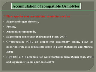 Accumulation of compatible OsmolytesAccumulation of compatible Osmolytes
Plant species may accumulate osmolytes such as
• Sugars and sugar alcohols ,
• Proline,
• Ammonium compounds,
• Sulphonium compounds (Sairam and Tyagi, 2004)
• Glycinebetaine (GB), an amphoteric quaternary amine, plays an
important role as a compatible solute in plants (Sakamoto and Murata,
2002)
• High level of GB accumulation was reported in maize (Quan et al., 2004)
and sugarcane (Wahid and Close, 2007)
 