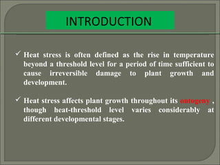 INTRODUCTION
 Heat stress is often defined as the rise in temperature
beyond a threshold level for a period of time sufficient to
cause irreversible damage to plant growth and
development.
 Heat stress affects plant growth throughout its ontogeny ,
though heat-threshold level varies considerably at
different developmental stages.
 