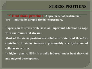  Expression of stress proteins is an important adaption to cope
with environmental stresses.
 Most of the stress proteins are soluble in water and therefore
contribute to stress tolerance presumably via hydration of
cellular structures.
 In higher plants, HSPs is usually induced under heat shock at
any stage of development.
 Heat shock proteins :- A specific set of protein that
are induced by a rapid rise in temperature.
 
