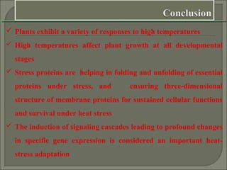  Plants exhibit a variety of responses to high temperatures
 High temperatures affect plant growth at all developmental
stages
 Stress proteins are helping in folding and unfolding of essential
proteins under stress, and ensuring three-dimensional
structure of membrane proteins for sustained cellular functions
and survival under heat stress
 The induction of signaling cascades leading to profound changes
in specific gene expression is considered an important heat-
stress adaptation
 
