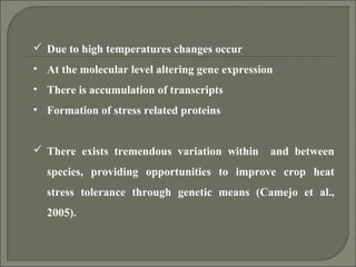  Due to high temperatures changes occur
• At the molecular level altering gene expression
• There is accumulation of transcripts
• Formation of stress related proteins
 There exists tremendous variation within and between
species, providing opportunities to improve crop heat
stress tolerance through genetic means (Camejo et al.,
2005).
 