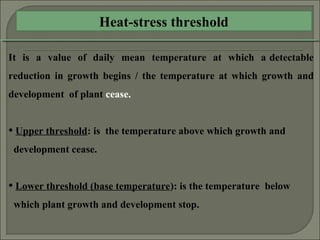 Heat-stress threshold
It is a value of daily mean temperature at which a detectable
reduction in growth begins / the temperature at which growth and
development of plant cease.
• Upper threshold: is the temperature above which growth and
development cease.
• Lower threshold (base temperature): is the temperature below
which plant growth and development stop.
 