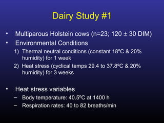Dairy Study #1
• Multiparous Holstein cows (n=23; 120 ± 30 DIM)
• Environmental Conditions
1) Thermal neutral conditions (constant 18ºC & 20%
humidity) for 1 week
2) Heat stress (cyclical temps 29.4 to 37.8ºC & 20%
humidity) for 3 weeks
• Heat stress variables
– Body temperature: 40.5ºC at 1400 h
– Respiration rates: 40 to 82 breaths/min
 