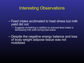 Interesting Observations
– Feed intake acclimated to heat stress but milk
yield did not
• Suggests something in addition to reduced feed intake is
decreasing milk yield during heat stress
– Despite the negative energy balance and loss
of body weight adipose tissue was not
mobilized
 