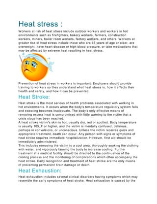 Heat stress :
Workers at risk of heat stress include outdoor workers and workers in hot
environments such as firefighters, bakery workers, farmers, construction
workers, miners, boiler room workers, factory workers, and others. Workers at
greater risk of heat stress include those who are 65 years of age or older, are
overweight, have heart disease or high blood pressure, or take medications that
may be affected by extreme heat resulting in heat stress.
Prevention of heat stress in workers is important. Employers should provide
training to workers so they understand what heat stress is, how it affects their
health and safety, and how it can be prevented.
Heat Stroke:
Heat stroke is the most serious of health problems associated with working in
hot environments. It occurs when the body's temperature regulatory system fails
and sweating becomes inadequate. The body's only effective means of
removing excess heat is compromised with little warning to the victim that a
crisis stage has been reached.
A heat stroke victim's skin is hot, usually dry, red or spotted. Body temperature
is usually 105_F or higher, and the victim is mentally confused, delirious,
perhaps in convulsions, or unconscious. Unless the victim receives quick and
appropriate treatment, death can occur. Any person with signs or symptoms of
heat stroke requires immediate hospitalization. However, first aid should be
immediately administered.
This includes removing the victim to a cool area, thoroughly soaking the clothing
with water, and vigorously fanning the body to increase cooling. Further
treatment at a medical facility should be directed to the continuation of the
cooling process and the monitoring of complications which often accompany the
heat stroke. Early recognition and treatment of heat stroke are the only means
of preventing permanent brain damage or death.
Heat Exhaustion:
Heat exhaustion includes several clinical disorders having symptoms which may
resemble the early symptoms of heat stroke. Heat exhaustion is caused by the
 