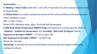 Continuation……
4. Belding – Hatch Index: Safe limit is 24 units, if more than 24 units muscular activity should
be discontinued.
5. Oxford Index: It is used to assess the severity of hot humid conditions of the working place
where ventilation is poor.
WD = 0.15d + 0.85 w
Where, WD= Weighted value, d&w= dry & wet bulb temperature
5. Wet Bulb Globe Temperature (WBGT) Index: It embraces in a single value the effect of
‘radiation’, ‘ambient air temperature’ and ‘humidity’. Safe Limit 30 degree Celsius.
Exposure to Sunlight = WBGT = 0.7wb+0.2 gt+0.1db
Non Exposure to Sunlight = WBGT = 0.7wb+0.3gt
Where, db =dry bulb
Advantage: It excludes the use of anemometers and eliminates the problem of obtaining
average air velocity.
 