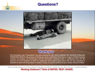 ©2017 Abu Dhabi Company for Onshore Petroleum Operations Ltd. (ADCO). All rights reserved. ADCO Security 4 - Internal Confidential.
This Presentation (the “Presentation”) has been prepared by ABU DHABI COMPANY FOR ONSHORE PETROLEUM
OPERATIONS (ADCO) for the purpose of setting out certain confidential information in respect of ADCO’s business
activities and strategy. This Presentation and the information contained herein is confidential and is for the
exclusive use of the recipients to whom it is addressed. Each recipient agrees that it will not copy, reproduce or
distribute to others this Presentation, in whole or in part, at any time without the prior written consent of ADCO.
 