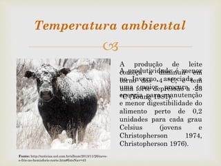 
A produção de leite
começa a diminuir em
torno dos -4 °C, e tem
uma forte depressão a -23
°C (Young 1981).
A produtividade é menor
no Inverno, associada a
uma maior procura de
energia para manutenção
e menor digestibilidade do
alimento perto de 0,2
unidades para cada grau
Celsius (jovens e
Christopherson 1974,
Christopherson 1976).
Temperatura ambiental
Fonte: http://noticias.uol.com.br/album/2013/11/26/neve-
e-frio-no-hemisferio-norte.htm#fotoNav=43
 