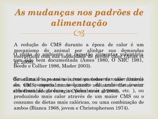 
As mudanças nos padrões de
alimentação
Os animais expostos a curtos períodos de calor diminui
seu CMS, especialmente quando utilizando dietas com
alta densidade de energia (Nienaber et al 2003).
O efeito do ambiente na ingestão alimentar voluntária
tem sido bem documentada (Ames 1980, O NRC 1981,
Beede e Collier 1986, Mader 2003).
A redução do CMS durante a época de calor é um
mecanismo do animal por alinhar sus demandas
energéticas com sua capacidade de perder calor (Arias et
al, 2008).
Em clima frio os animais tentam conservar calor através
de um aumento no isolamento do ambiente (maior
cobertura de gordura, as peles mais grossas, etc. ), ou
produzindo mais calor através de um maior CMS ou o
consumo de dietas mais calóricas, ou uma combinação de
ambos (Bianca 1968, jovem e Christopherson 1974).
 