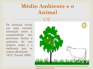 
Os animais vivem
em uma estreita
interação entre a
complexidade dos
processos físicos e
químicos do seu
próprio corpo e o
ambiente que os
rodeia (Richards
1973, Yousef 1985)
Fonte:http://sian.inia.gob.ve/repositorio/revistas_tec/ceniaphoy/articulos
/n9/arti/gil_l/arti/gil_l.htm
Médio Ambiente e o
Animal
 