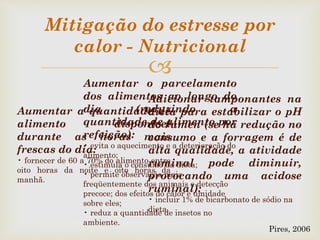 
Mitigação do estresse por
calor - Nutricional
Aumentar a quantidade de
alimento disponível
durante as horas mais
frescas do dia:
• fornecer de 60 a 70% do alimento entre
oito horas da noite e oito horas da
manhã.
Aumentar o parcelamento
dos alimentos ao longo do
dia (reduzindo a
quantidade de alimento por
refeição):
• evita o aquecimento e a deterioração do
alimento;
• estimula o consumo da dieta;
• permite observação mais
freqüentemente dos animais e detecção
precoce; dos efeitos do calor e umidade
sobre eles;
• reduz a quantidade de insetos no
ambiente.
Adicionar tamponantes na
dieta para estabilizar o pH
do rúmen (se há redução no
consumo e a forragem é de
alta qualidade, a atividade
ruminal pode diminuir,
provocando uma acidose
ruminal):
• incluir 1% de bicarbonato de sódio na
dieta.
Pires, 2006
 