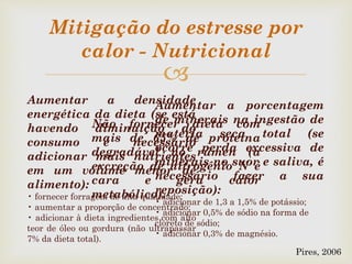 
Mitigação do estresse por
calor - Nutricional
Aumentar a densidade
energética da dieta (se está
havendo diminuição do
consumo é necessário
adicionar mais nutrientes
em um volume menor de
alimento):
• fornecer forragem de alta qualidade;
• aumentar a proporção de concentrado;
• adicionar à dieta ingredientes com alto
teor de óleo ou gordura (não ultrapassar
7% da dieta total).
Aumentar a porcentagem
de minerais na ingestão de
matéria seca total (se
ocorre perda excessiva de
minerais no suor e saliva, é
necessário fazer a sua
reposição):
• adicionar de 1,3 a 1,5% de potássio;
• adicionar 0,5% de sódio na forma de
cloreto de sódio;
• adicionar 0,3% de magnésio.
Não fornecer dieta com
mais de 65% de proteína
degradável no rúmen (a
excreção de nitrogênio N é
cara e gera calor
metabólico).
Pires, 2006
 