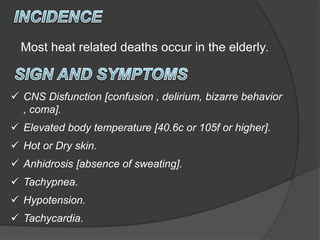  CNS Disfunction [confusion , delirium, bizarre behavior
, coma].
 Elevated body temperature [40.6c or 105f or higher].
 Hot or Dry skin.
 Anhidrosis [absence of sweating].
 Tachypnea.
 Hypotension.
 Tachycardia.
Most heat related deaths occur in the elderly.
 