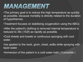 •The primary goal is to reduce the high temperature as quickly
as possible, because mortality is directly related to the duration
of hyperthermia.
•Treatment focuses on stabilizing oxygenation using the ABCs
•After the patient's clothing is removed internal temperature is
reduced to 39c (102f) as rapidly as possible.
•Cool sheets and towels or continuous sponging with cool
water.
•Ice applied to the neck, groin, chest, axilla while spraying with
tepid water.
•Immersion of the patient in a cold water bath ( if possible )
 