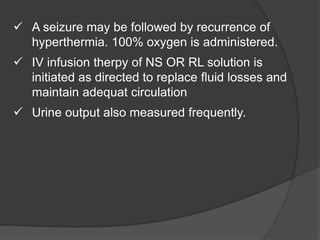  A seizure may be followed by recurrence of
hyperthermia. 100% oxygen is administered.
 IV infusion therpy of NS OR RL solution is
initiated as directed to replace fluid losses and
maintain adequat circulation
 Urine output also measured frequently.
 